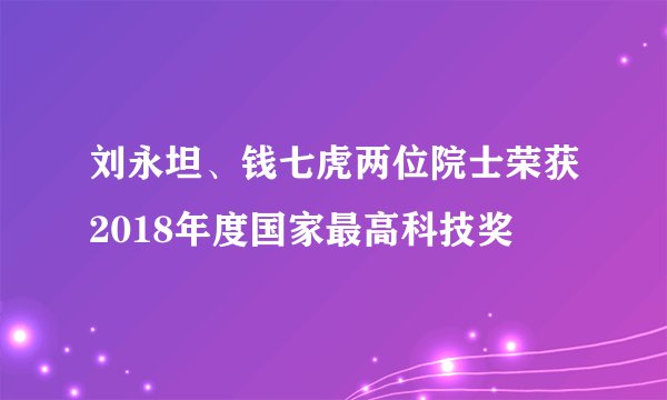 刘永坦、钱七虎两位院士荣获2018年度国家最高科技奖