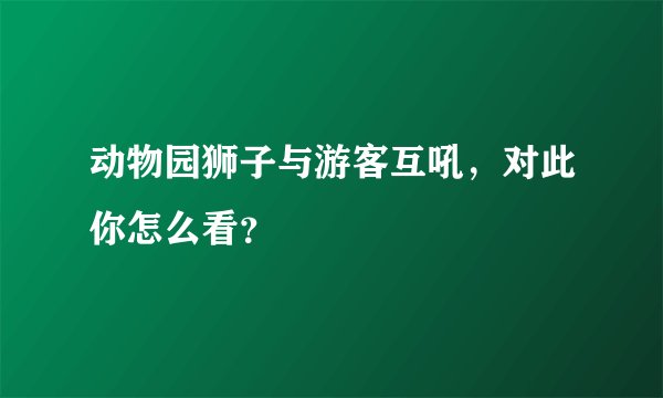 动物园狮子与游客互吼，对此你怎么看？