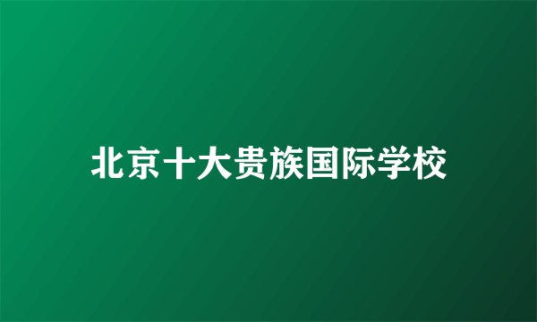 北京十大贵族国际学校