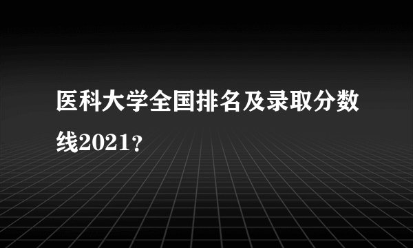 医科大学全国排名及录取分数线2021？