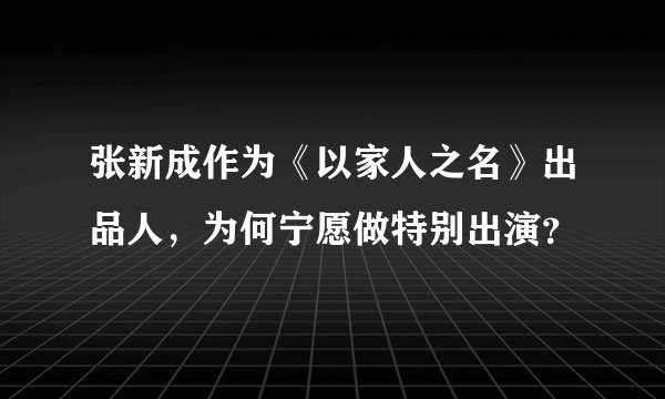 张新成作为《以家人之名》出品人,为何宁愿做特别出演?