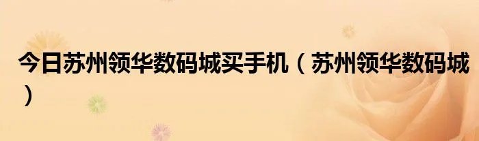 今日苏州领华数码城买手机（苏州领华数码城）