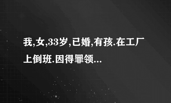 我,女,33岁,已婚,有孩.在工厂上倒班.因得罪领导(都不知道为了什么),现把我放到一重体力劳动岗位.