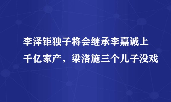 李泽钜独子将会继承李嘉诚上千亿家产，梁洛施三个儿子没戏