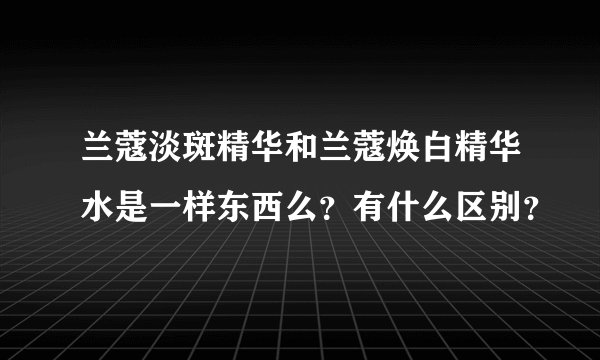 兰蔻淡斑精华和兰蔻焕白精华水是一样东西么？有什么区别？