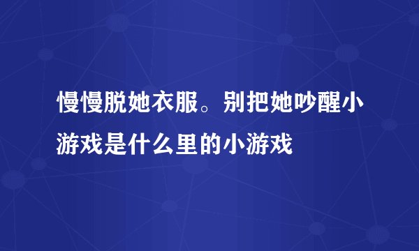 慢慢脱她衣服。别把她吵醒小游戏是什么里的小游戏