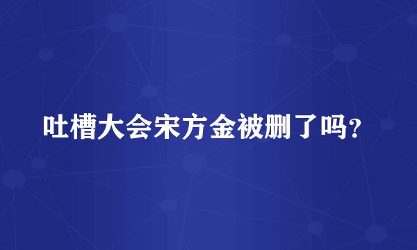 吐槽大会宋方金被删了吗？
