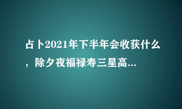 占卜2021年下半年会收获什么，除夕夜福禄寿三星高照，你希望2021你