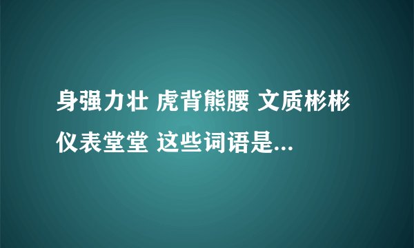 身强力壮 虎背熊腰 文质彬彬 仪表堂堂 这些词语是形容人的（ ） 请告诉我括弧里面应填什么？