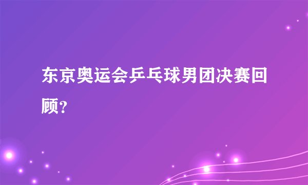 东京奥运会乒乓球男团决赛回顾？