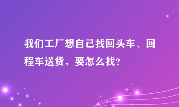 我们工厂想自己找回头车、回程车送货，要怎么找？