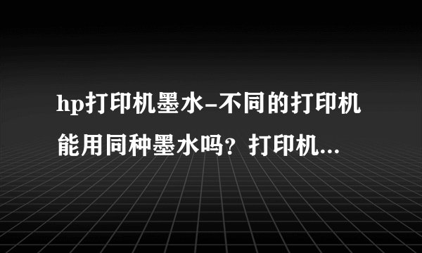 hp打印机墨水-不同的打印机能用同种墨水吗？打印机是HP的？
