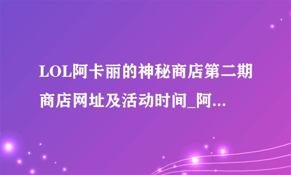 LOL阿卡丽的神秘商店第二期商店网址及活动时间_阿卡丽的神秘商店第二期有哪些活动_飞外游戏