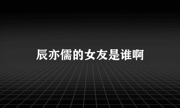 辰亦儒的女友是谁啊