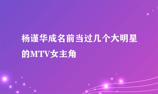 杨谨华成名前当过几个大明星的MTV女主角