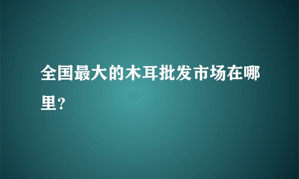 全国最大的木耳批发市场在哪里？
