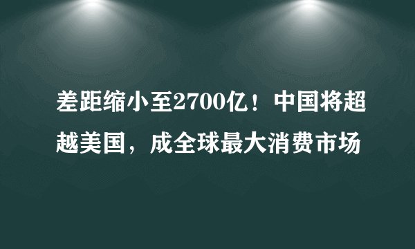差距缩小至2700亿！中国将超越美国，成全球最大消费市场