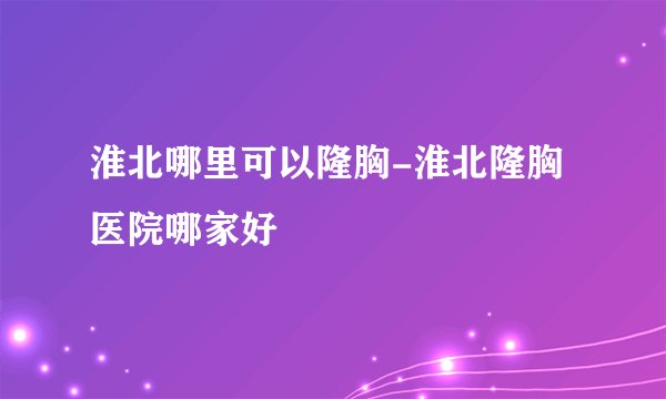 淮北哪里可以隆胸-淮北隆胸医院哪家好