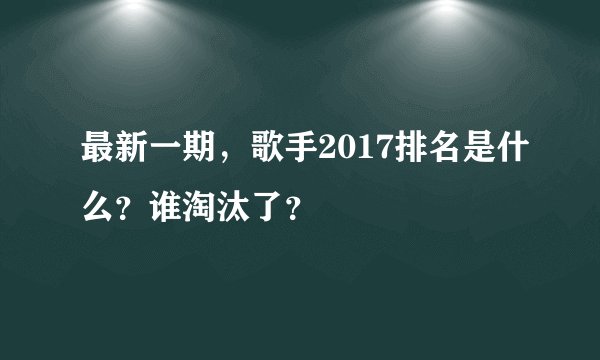 最新一期，歌手2017排名是什么？谁淘汰了？