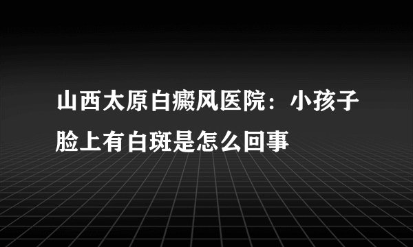 山西太原白癜风医院：小孩子脸上有白斑是怎么回事