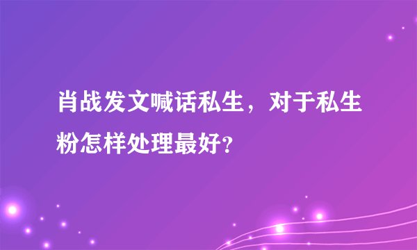 肖战发文喊话私生,对于私生粉怎样处理最好?