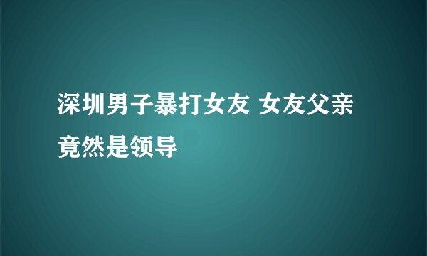 深圳男子暴打女友 女友父亲竟然是领导
