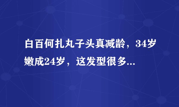 白百何扎丸子头真减龄，34岁嫩成24岁，这发型很多女星也喜欢