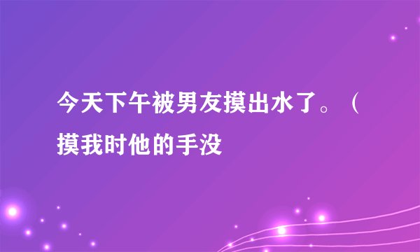 今天下午被男友摸出水了。（摸我时他的手没
