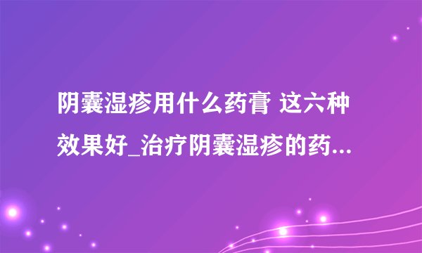 阴囊湿疹用什么药膏 这六种效果好_治疗阴囊湿疹的药膏_阴囊湿疹怎样治