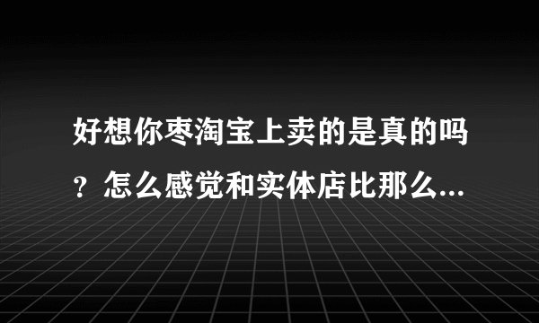 好想你枣淘宝上卖的是真的吗？怎么感觉和实体店比那么便宜，会是假的吗？