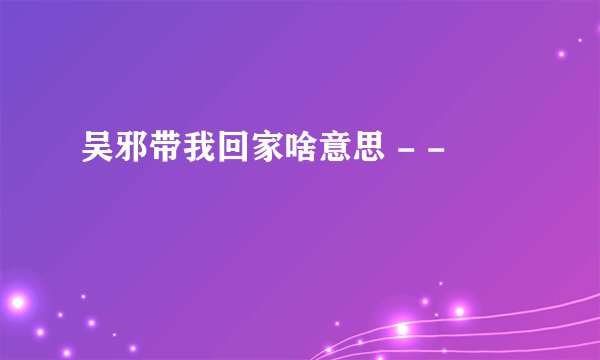 吴邪带我回家啥意思 - -
