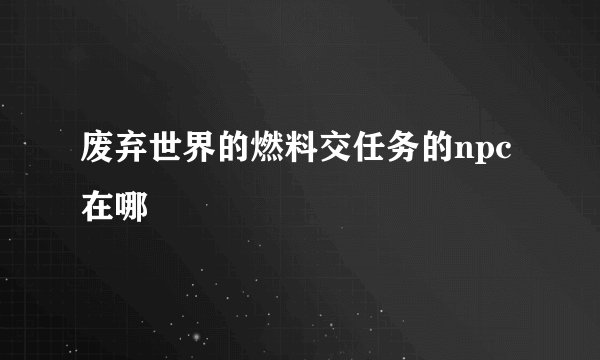 废弃世界的燃料交任务的npc在哪