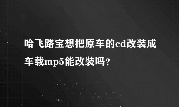 哈飞路宝想把原车的cd改装成车载mp5能改装吗？