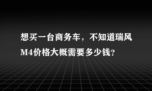 想买一台商务车，不知道瑞风M4价格大概需要多少钱？