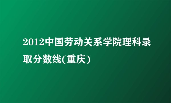 2012中国劳动关系学院理科录取分数线(重庆)