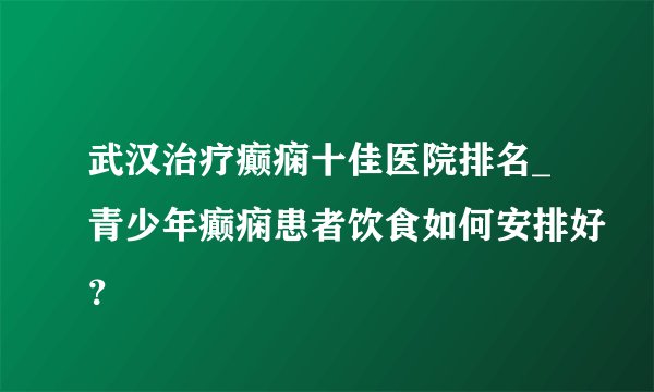 武汉治疗癫痫十佳医院排名_青少年癫痫患者饮食如何安排好？