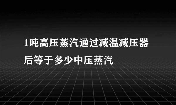 1吨高压蒸汽通过减温减压器后等于多少中压蒸汽