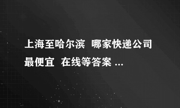 上海至哈尔滨 哪家快递公司最便宜 在线等答案 买了点特产要发回家里?先谢谢大家