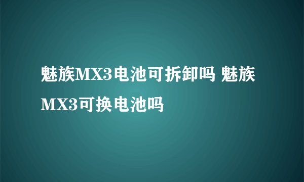 魅族MX3电池可拆卸吗 魅族MX3可换电池吗