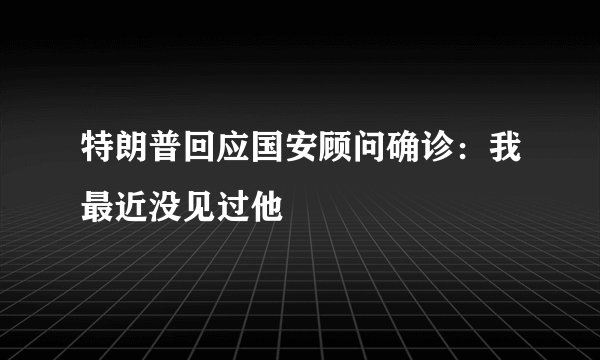 特朗普回应国安顾问确诊：我最近没见过他