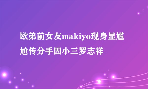 欧弟前女友makiyo现身显尴尬传分手因小三罗志祥