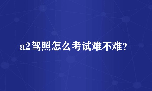 a2驾照怎么考试难不难？