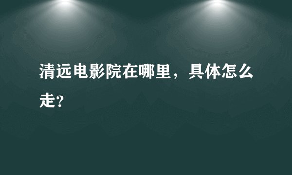 清远电影院在哪里，具体怎么走？