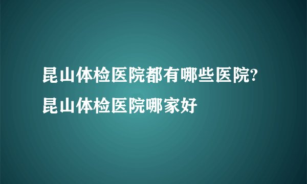 昆山体检医院都有哪些医院?昆山体检医院哪家好