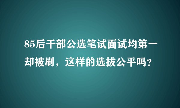 85后干部公选笔试面试均第一却被刷，这样的选拔公平吗？