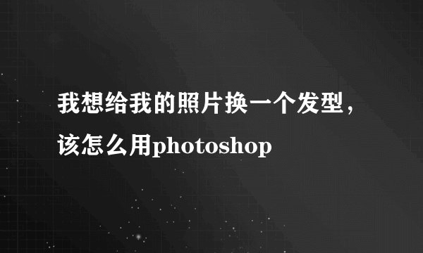 我想给我的照片换一个发型，该怎么用photoshop