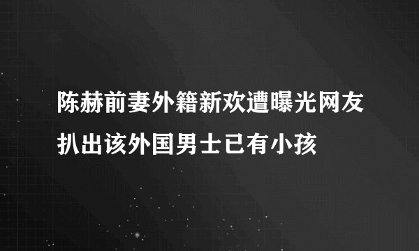 陈赫前妻外籍新欢遭曝光网友扒出该外国男士已有小孩