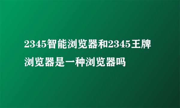 2345智能浏览器和2345王牌浏览器是一种浏览器吗