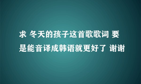 求 冬天的孩子这首歌歌词 要是能音译成韩语就更好了 谢谢