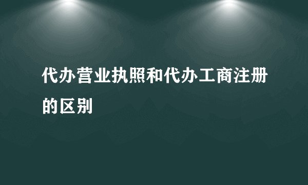代办营业执照和代办工商注册的区别
